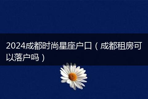 2024成都时尚星座户口（成都租房可以落户吗）