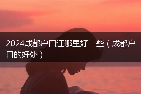 2024成都户口迁哪里好一些（成都户口的好处）