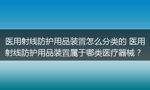 医用射线防护用品装置怎么分类的 医用射线防护用品装置属于哪类医疗器械？