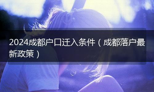 2024成都户口迁入条件（成都落户最新政策）