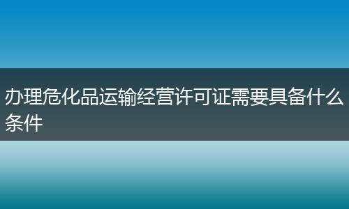 办理危化品运输经营许可证需要具备什么条件