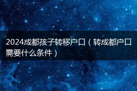 2024成都孩子转移户口(转成都户口需要什么条件)