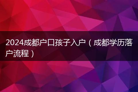 2024成都户口孩子入户（成都学历落户流程）