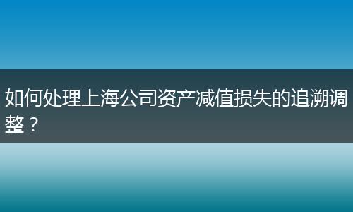 如何处理上海公司资产减值损失的追溯调整？