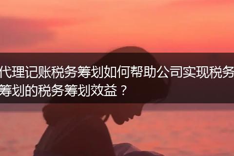 代理记账税务筹划如何帮助公司实现税务筹划的税务筹划效益？