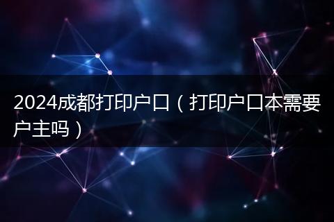 2024成都打印户口（打印户口本需要户主吗）