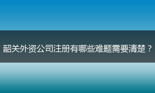 韶关外资公司注册有哪些难题需要清楚？