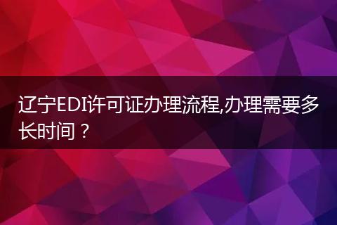 辽宁EDI许可证办理流程,办理需要多长时间？