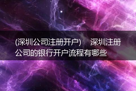 (深圳公司注册开户)    深圳注册公司的银行开户流程有哪些