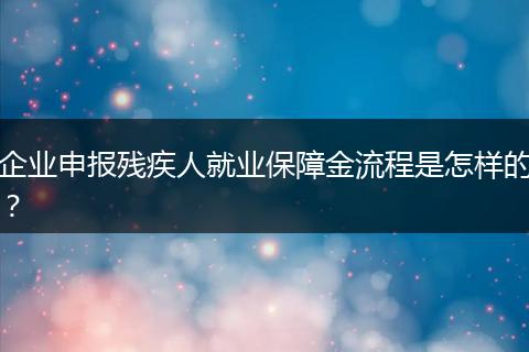 企业申报残疾人就业保障金流程是怎样的?