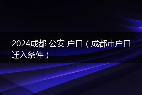 2024成都 公安 户口（成都市户口迁入条件）