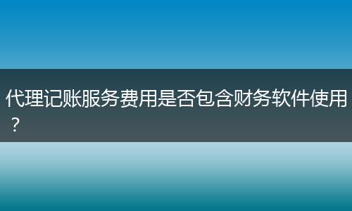 代理记账服务费用是否包含财务软件使用?