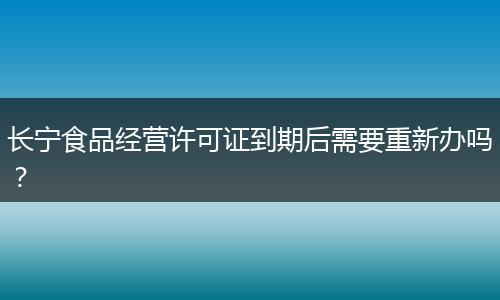 长宁食品经营许可证到期后需要重新办吗？
