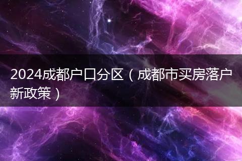 2024成都户口分区（成都市买房落户新政策）