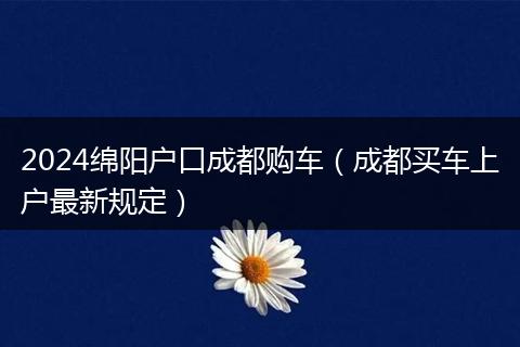 2024绵阳户口成都购车（成都买车上户最新规定）