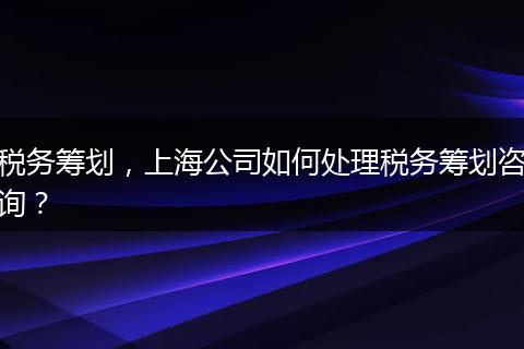 税务筹划，上海公司如何处理税务筹划咨询？