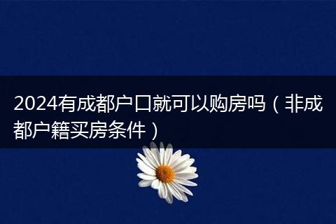 2024有成都户口就可以购房吗（非成都户籍买房条件）