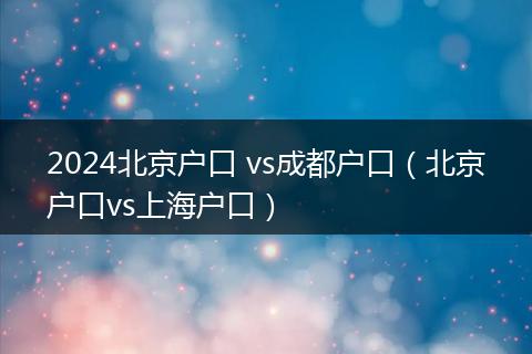 2024北京户口 vs成都户口(北京户口vs上海户口)
