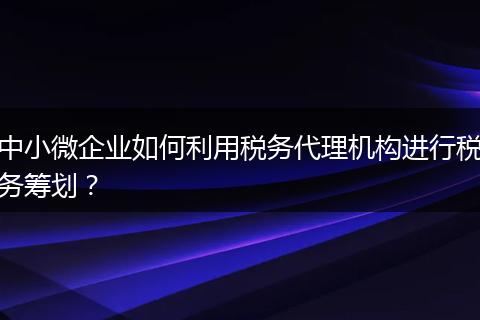 中小微企业如何利用税务代理机构进行税务筹划？