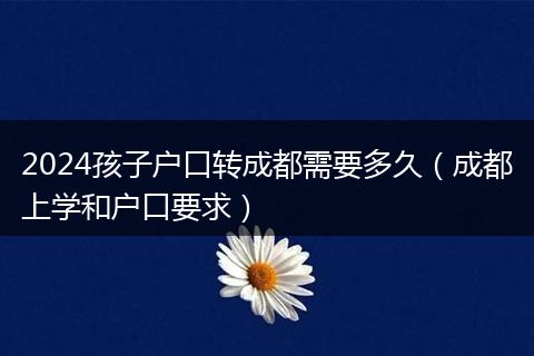 2024孩子户口转成都需要多久（成都上学和户口要求）