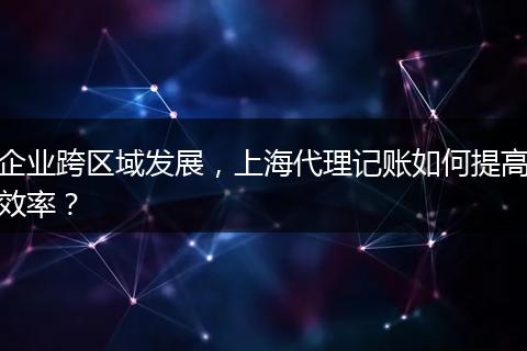企业跨区域发展，上海代理记账如何提高效率？