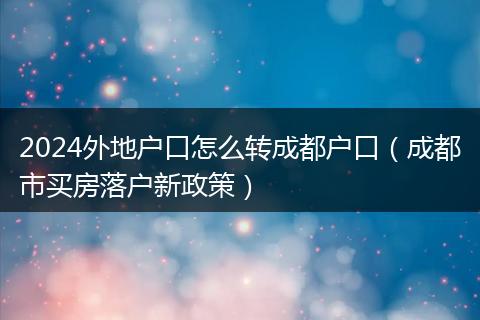 2024外地户口怎么转成都户口（成都市买房落户新政策）