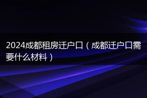 2024成都租房迁户口（成都迁户口需要什么材料）