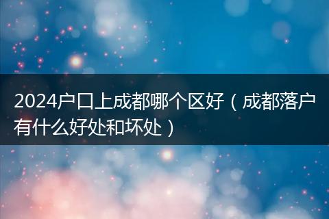 2024户口上成都哪个区好（成都落户有什么好处和坏处）