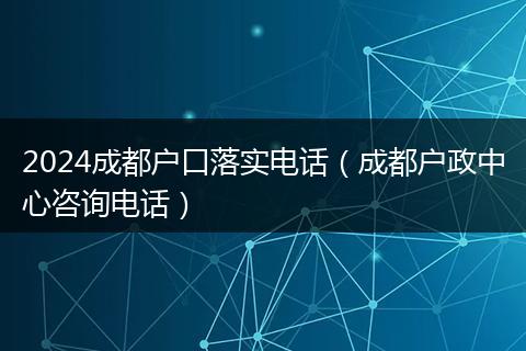 2024成都户口落实电话（成都户政中心咨询电话）