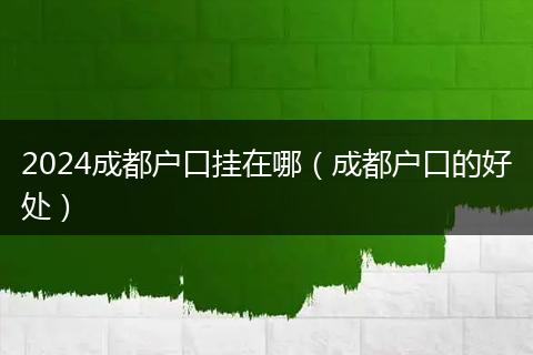 2024成都户口挂在哪（成都户口的好处）