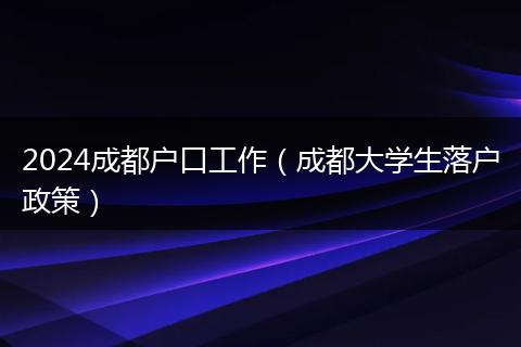 2024成都户口工作（成都大学生落户政策）