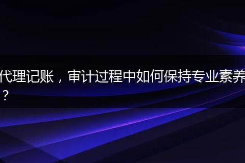 代理记账，审计过程中如何保持专业素养？