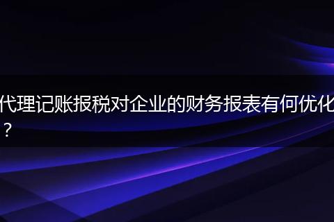 代理记账报税对企业的财务报表有何优化？