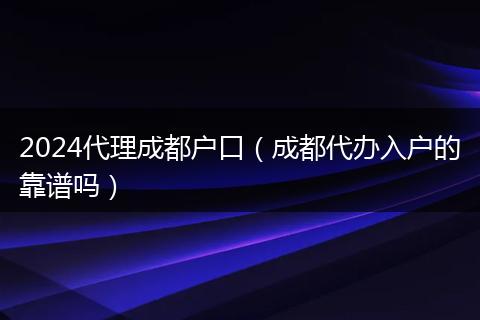 2024代理成都户口（成都代办入户的靠谱吗）