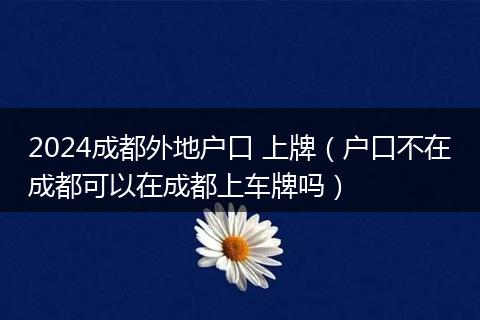 2024成都外地户口 上牌(户口不在成都可以在成都上车牌吗)