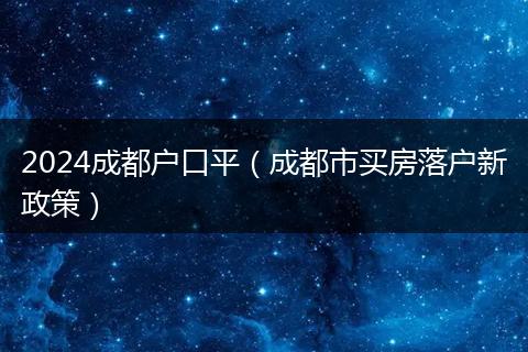 2024成都户口平（成都市买房落户新政策）