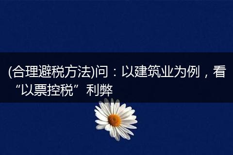 (合理避税方法)问：以建筑业为例，看“以票控税”利弊