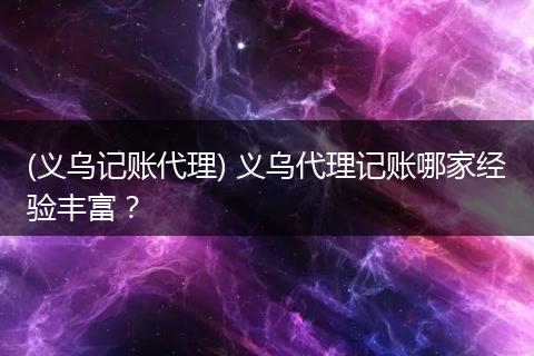 (义乌记账代理) 义乌代理记账哪家经验丰富?