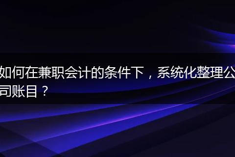 如何在兼职会计的条件下,系统化整理公司账目?