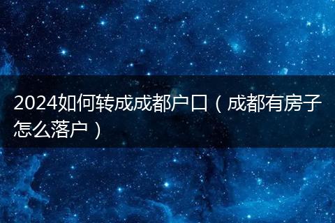 2024如何转成成都户口(成都有房子怎么落户)