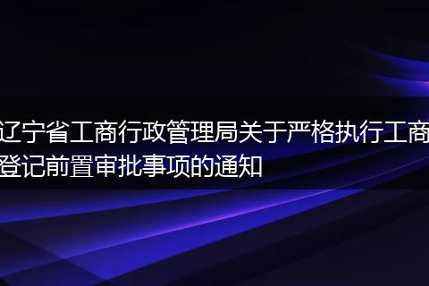 辽宁省工商行政管理局关于严格执行工商登记前置审批事项的通知