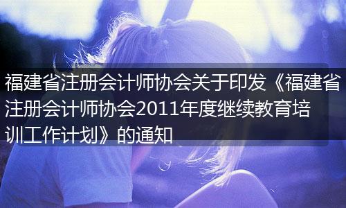 福建省注册会计师协会关于印发《福建省注册会计师协会2011年度继续教育培训工作计划》的通知