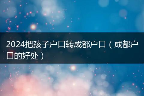 2024把孩子户口转成都户口（成都户口的好处）
