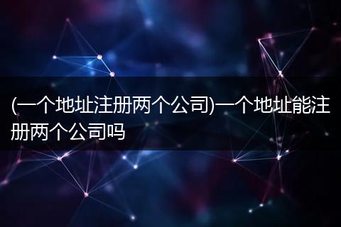 (一个地址注册两个公司)一个地址能注册两个公司吗