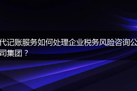 代记账服务如何处理企业税务风险咨询公司集团？