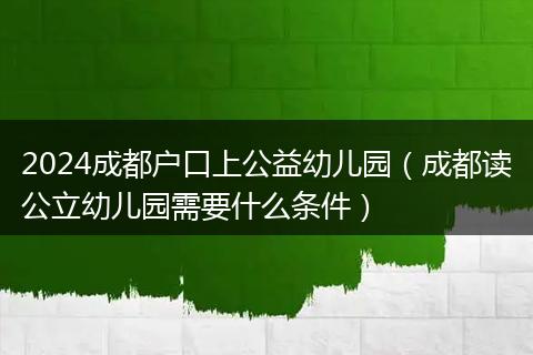 2024成都户口上公益幼儿园(成都读公立幼儿园需要什么条件)