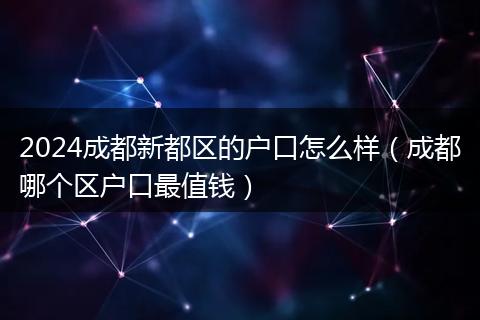 2024成都新都区的户口怎么样（成都哪个区户口最值钱）