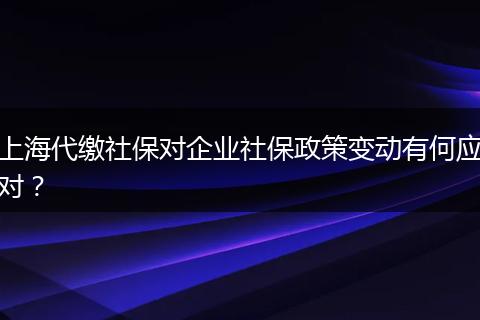 上海代缴社保对企业社保政策变动有何应对?