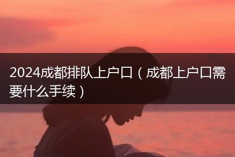 2024成都排队上户口（成都上户口需要什么手续）