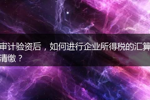 审计验资后，如何进行企业所得税的汇算清缴？